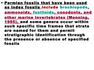 • Permian fossils that have been used
as index fossils include brachiopods,
ammonoids, fusilinids, conodonts, and
other marine invertebrates (Menning,
1995), and some genera occur within
such specific time frames that strata
are named for them and permit
stratigraphic identification through
the presence or absence of specified
fossils
 