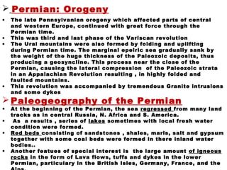  Permian: Orogeny
• The late Pennsylvanian orogeny which affected parts of central
and western Europe, continued with great force through the
Permian time.
• This was third and last phase of the Variscan revolution
• The Ural mountains were also formed by folding and uplifting
during Permian time. The marginal epeiric sea gradually sank by
the weight of the huge thickness of the Paleozoic deposits, thus
producing a geosyncline. This process near the close of the
Permian, causing the lateral compression of the Paleozoic strata
in an Appalachian Revolution resulting , in highly folded and
faulted mountains.
• This revolution was accompanied by tremendous Granite intrusions
and some dykes
 Paleogeography of the Permian
• At the beginning of the Permian, the sea regressed from many land
tracks as in central Russia, N. Africa and S. America.
• As a results , series of lakes sometimes with local fresh water
condition were formed.
• Red beds consisting of sandstones , shales, marls, salt and gypsum
together with some coal beds were formed in there inland water
bodies..
• Another featues of special interest is the large amount of igneous
rocks in the form of Lava flows, tuffs and dykes in the lower
Permian, particulary in the British Isles, Germany, France, and the
 