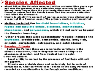 Species Affected
• about 248 miThe Permian mass extinction occurred llion years ago
and was the greatest mass extinction ever recorded in earth
history; even larger than the previously discussed Ordovician and
Devonian crises and the better known End Cretaceous extinction
that felled the dinosaurs.
• Ninety to ninety-five percent of marine species were eliminated as
a result of this Permian event. The primary marine and terrestrial
• victims included the fusulinid foraminifera, trilobites,
rugose and tabulate corals, blastoids, acanthodians,
placoderms, and pelycosaurs, which did not survive beyond
the Permian boundary.
• Other groups that were substantially reduced included the
bryozoans, brachiopods, ammonoids, sharks, bony fish,
crinoids, eurypterids, ostracodes, and echinoderms .
 Permian: Climate
• During the Perman there was remarkable variations in the
climatic conditions, from widespread extreme aridity to an
abundance of rainfall, and from tropical heat to cold.
It was not uniform.
• Local aridity is marked by the presence of Red Beds with salt
and gypsum.
• Climate was probably damp and moderately hot in parts of
Europeand N. America where coal – seams of the early Permian are
recorded as a continuation to the Pensylvanian conditions..
 