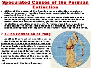 Speculated Causes of the Permian
Extinction
• Although the cause of the Permian mass extinction remains a
debate, numerous theories have been formulated to explain the
events of the extinction.
• One of the most current theories for the mass extinction of the
Permian is an agent that has been also held responsible for the
Ordovician and Devonian crises, glaciation on Gondwana.
• A similar glaciation event in the Permian would likely produce
mass extinction in the same manner as previous, that is, by a
global widespread cooling and/or worldwide lowering of sea level.
 1-The Formation of Pangea
Another theory which explains the mass extinctions
of the Permian is the reduction of shallow continental
shelves due to the formation of the super-continent
Pangea. Such a reduction in oceanic continental shelves
would result in ecological competition for space, perhaps
acting as an agent for extinction. However, although
This is a viable theory, the formation of Pangea and the
ensuing destruction of the continental shelves occurred
in the early and middle Permian, and mass extinction
did
not occur until the late Permian.
 