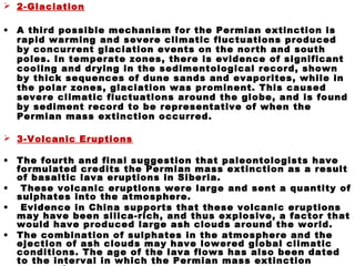 2-Glaciation
• A third possible mechanism for the Permian extinction is
rapid warming and severe climatic fluctuations produced
by concurrent glaciation events on the north and south
poles. In temperate zones, there is evidence of significant
cooling and drying in the sedimentological record, shown
by thick sequences of dune sands and evaporites, while in
the polar zones, glaciation was prominent. This caused
severe climatic fluctuations around the globe, and is found
by sediment record to be representative of when the
Permian mass extinction occurred.
 3-Volcanic Eruptions
• The fourth and final suggestion that paleontologists have
formulated credits the Permian mass extinction as a result
of basaltic lava eruptions in Siberia.
• These volcanic eruptions were large and sent a quantity of
sulphates into the atmosphere.
• Evidence in China supports that these volcanic eruptions
may have been silica-rich, and thus explosive, a factor that
would have produced large ash clouds around the world.
• The combination of sulphates in the atmosphere and the
ejection of ash clouds may have lowered global climatic
conditions. The age of the lava flows has also been dated
to the interval in which the Permian mass extinction
 