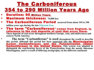 The Carboniferous
354 to 290 Million Years Ago
• Duration: 60 Million Years
• Maximum thickness: 75,000 feet
• The Carboniferous Period occurred from about 354 to 290
million years ago during the late Paleozoic Era.
• The term "Carboniferous" comes from England, in
reference to the rich deposits of coal that occur there.
These deposits of coal occur throughout northern Europe, Asia, and midwestern and
eastern North America.
• The term "Carboniferous" is used throughout the world to describe
this period, although this period has been separated into the Mississippian
(Lower Carboniferous) and the Pennsylvanian (Upper
Carboniferous) in the United States. This system was adopted to
distinguish the coal-bearing layers of the Pennsylvanian from the mostly limestone
Mississippian, and is a result of differing stratigraphy on the different continents
 