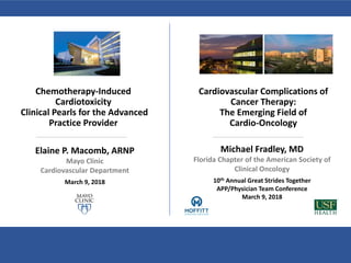 Chemotherapy-Induced
Cardiotoxicity
Clinical Pearls for the Advanced
Practice Provider
Elaine P. Macomb, ARNP
Mayo Clinic
Cardiovascular Department
March 9, 2018
Cardiovascular Complications of
Cancer Therapy:
The Emerging Field of
Cardio-Oncology
Michael Fradley, MD
Florida Chapter of the American Society of
Clinical Oncology
10th Annual Great Strides Together
APP/Physician Team Conference
March 9, 2018
 