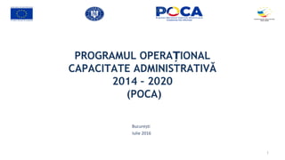 PROGRAMUL OPERA IONALȚ
CAPACITATE ADMINISTRATIVĂ
2014 – 2020
(POCA)
București
Iulie 2016
1
 