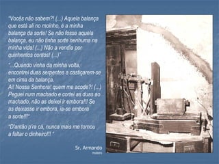 “Vocês não sabem?! (...) Aquela balança
que está ali no moinho, é a minha
balança da sorte! Se não fosse aquela
balança, eu não tinha sorte nenhuma na
minha vida! (...) Não a vendia por
quinhentos contos! (...)”
“...Quando vinha da minha volta,
encontrei duas serpentes a castiçarem-se
em cima da balança.
Ai! Nossa Senhora! quem me acode?! (...)
Peguei num machado e cortei as duas ao
machado, não as deixei ir embora!!! Se
as deixasse ir embora, ia-se embora
a sorte!!!“
“D'antão p'ra cá, nunca mais me tornou
a faltar o dinheiro!!! “

                             Sr. Armando
                                    moleiro
 
