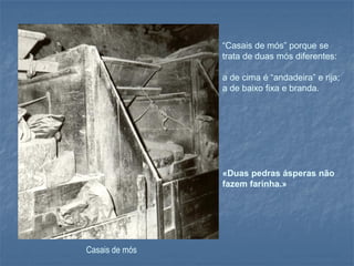 “Casais de mós” porque se
                trata de duas mós diferentes:

                a de cima é “andadeira” e rija;
                a de baixo fixa e branda.




                «Duas pedras ásperas não
                fazem farinha.»




Casais de mós
 