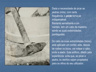 Dada a necessidade de picar as
pedras (mós), com certa
frequência, o picão torna-se
indispensável.
Bastante semelhante a um
martelo, tem um cabo de madeira,
sendo as suas extremidades
pontiagudas.

Do cabo às suas extremidades (bicos),
está aplicado um cordel; este, depois
de rodear os bicos, vai rodear o cabo,
onde é atado. Este artificio, ditado pela
experiência, evita que, ao picar a
pedra, os detritos sejam projetados
para os olhos do seu utilizador.
 