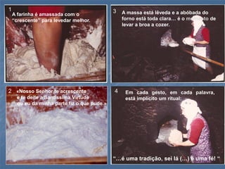 1                                            3
    A farinha é amassada com o                   A massa está lêveda e a abóbada do
    “crescente” para levedar melhor.             forno está toda clara… é o momento de
                                                 levar a broa a cozer.




2 «Nosso Senhor te acrescente                4    Em cada gesto, em cada palavra,
     e te deite a Santíssima Virtude              está implícito um ritual:
     qu`eu da minha parte fiz o que pude.»




                                             “…é uma tradição, sei lá (…) é uma fé! “
 