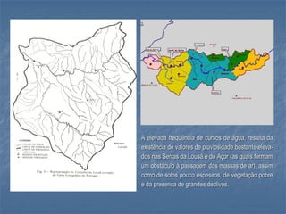 A elevada frequência de cursos de água, resulta da
existência de valores de pluviosidade bastante eleva-
dos nas Serras da Lousã e do Açor (as quais formam
um obstáculo à passagem das massas de ar), assim
como de solos pouco espessos, de vegetação pobre
e da presença de grandes declives.
 