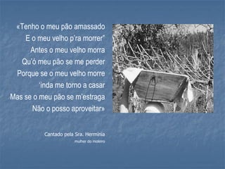 «Tenho o meu pão amassado
    E o meu velho p’ra morrer”
      Antes o meu velho morra
   Qu’ó meu pão se me perder
 Porque se o meu velho morre
         ‘inda me torno a casar
Mas se o meu pão se m’estraga
      Não o posso aproveitar»


           Cantado pela Sra. Hermínia
                       mulher do moleiro
 