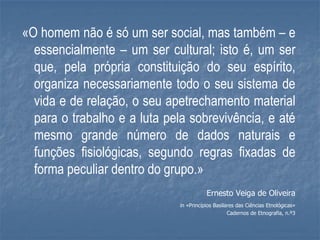 «O homem não é só um ser social, mas também – e
  essencialmente – um ser cultural; isto é, um ser
  que, pela própria constituição do seu espírito,
  organiza necessariamente todo o seu sistema de
  vida e de relação, o seu apetrechamento material
  para o trabalho e a luta pela sobrevivência, e até
  mesmo grande número de dados naturais e
  funções fisiológicas, segundo regras fixadas de
  forma peculiar dentro do grupo.»
                                         Ernesto Veiga de Oliveira
                              in «Princípios Basilares das Ciências Etnológicas»
                                                   Cadernos de Etnografia, n.º3
 