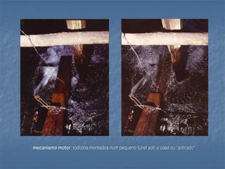 mecanismo motor: rodízios montados num pequeno túnel sob a casa ou “sobrado”
 