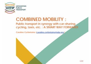 UITP
COMBINED MOBILITY :
Public transport in synergy with car-sharing,
cycling, taxis, etc. : A SMART WAY FORWARD!
Caroline Cerfontaine (caroline.cerfontaine@uitp.org )
 