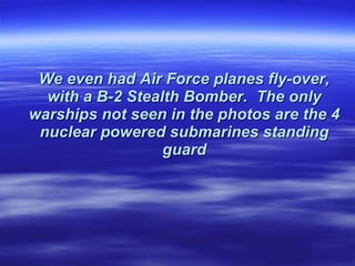 We even had Air Force planes fly-over, with a B-2 Stealth Bomber.  The only warships not seen in the   photos are the 4 nuclear powered submarines standing guard 