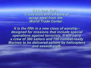 USS New York... It was built with 24 tons of  scrap steel from the    World Trade Center .  It is the fifth in a new class of warship -  designed for missions that include special  operations against terrorists. It will carry  a crew of 360 sailors and 700 combat-ready  Marines to be delivered ashore by helicopters  and assault craft.  