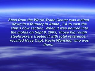 Steel from the World Trade Center was melted  down in a foundry in Amite , LA to cast the ship's bow section. When it was poured into the molds on Sept 9, 2003, 'those big rough  steelworkers treated it with total reverence,'  recalled Navy Capt. Kevin Wensing, who was there.    
