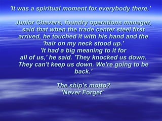 'It was a spiritual moment for everybody there.'  Junior Chavers, foundry operations manager,  said that when the trade center steel first  arrived, he touched it with his hand and the  'hair on my neck stood up.'  'It had a big meaning to it for  all of us,' he said. 'They knocked us down.  They can't keep us down. We're going to be  back.'  The ship's motto?  'Never Forget'    