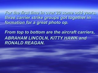 For the first time in over 20 some odd years, three carrier strike groups got together in formation for a great photo op.  From top to bottom are the aircraft carriers,  ABRAHAM LINCOLN, KITTY HAWK and RONALD REAGAN.   