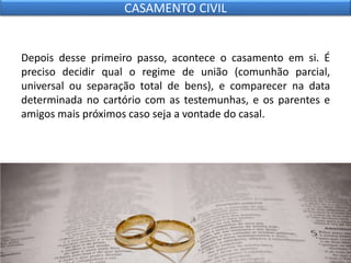 Depois desse primeiro passo, acontece o casamento em si. É
preciso decidir qual o regime de união (comunhão parcial,
universal ou separação total de bens), e comparecer na data
determinada no cartório com as testemunhas, e os parentes e
amigos mais próximos caso seja a vontade do casal.
CASAMENTO CIVIL
 