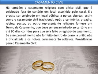 Há também o casamento religioso com efeito civil, que é
celebrado fora do cartório em local escolhido pelo casal. Ele
precisa ser celebrado em local público, a portas abertas, assim
como o casamento civil tradicional. Após a cerimônia, o padre,
rabino, pastor, ou outro representante religioso fornece um
Termo de Casamento, que deve ser encaminhado ao cartório em
até 90 dias corridos para que seja feito o registro do casamento.
Se esse procedimento não for feito dentro do prazo, a união não
é oficializada e os noivos permanecerão solteiros. Providências
para o Casamento Civil:
CASAMENTO CIVIL
 