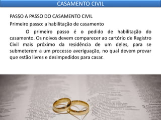 PASSO A PASSO DO CASAMENTO CIVIL
Primeiro passo: a habilitação de casamento
O primeiro passo é o pedido de habilitação do
casamento. Os noivos devem comparecer ao cartório de Registro
Civil mais próximo da residência de um deles, para se
submeterem a um processo averiguação, no qual devem provar
que estão livres e desimpedidos para casar.
CASAMENTO CIVIL
 