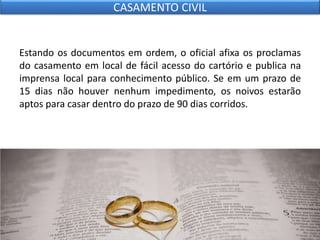 Estando os documentos em ordem, o oficial afixa os proclamas
do casamento em local de fácil acesso do cartório e publica na
imprensa local para conhecimento público. Se em um prazo de
15 dias não houver nenhum impedimento, os noivos estarão
aptos para casar dentro do prazo de 90 dias corridos.
CASAMENTO CIVIL
 