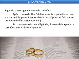 Segundo passo: agendamento da cerimônia
Após o prazo de 20 a 30 dias, os noivos poderão se casar
e a cerimônia poderá ser realizada no próprio cartório ou em
diligência (buffet, residência, etc.).
Se o casamento for em diligência, é necessário agendar a
cerimônia no cartório competente.
CASAMENTO CIVIL
 