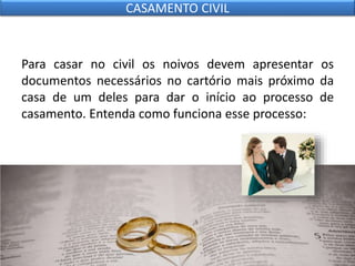Para casar no civil os noivos devem apresentar os
documentos necessários no cartório mais próximo da
casa de um deles para dar o início ao processo de
casamento. Entenda como funciona esse processo:
CASAMENTO CIVIL
 