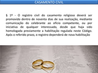 § 1º - O registro civil do casamento religioso deverá ser
promovido dentro de noventa dias de sua realização, mediante
comunicação do celebrante ao ofício competente, ou por
iniciativa de qualquer interessado, desde que haja sido
homologada previamente a habilitação regulada neste Código.
Após o referido prazo, o registro dependerá de nova habilitação
CASAMENTO CIVIL
 