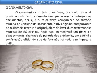 O CASAMENTO CIVIL
O casamento civil tem duas fases, por assim dizer. A
primeira delas é o momento em que ocorre a entrega dos
documentos, em que o casal deve comparecer ao cartório
munido de certidão de nascimento e RG originais, comprovante
de residência recente e original, além de levar duas testemunhas
munidas de RG original. Após isso, transcorrerá um prazo de
duas semanas, chamado de período dos proclamas, em que há a
confirmação oficial de que de fato não há nada que impeça a
união.
•
CASAMENTO CIVIL
 
