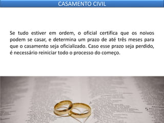 Se tudo estiver em ordem, o oficial certifica que os noivos
podem se casar, e determina um prazo de até três meses para
que o casamento seja oficializado. Caso esse prazo seja perdido,
é necessário reiniciar todo o processo do começo.
CASAMENTO CIVIL
 