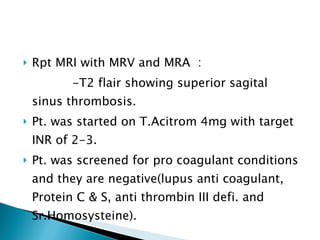 Rpt MRI with MRV and MRA  : -T2 flair showing superior sagital sinus thrombosis. Pt. was started on T.Acitrom 4mg with target INR of 2-3. Pt. was screened for pro coagulant conditions and they are negative(lupus anti coagulant, Protein C & S, anti thrombin III defi. and Sr.Homosysteine). 