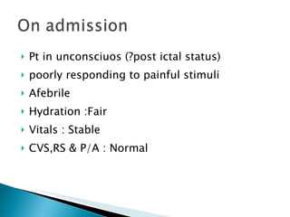 Pt in unconsciuos (?post ictal status) poorly responding to painful stimuli Afebrile Hydration :Fair Vitals : Stable CVS,RS & P/A : Normal 