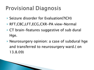 Seizure disorder for Evaluation(?ICH) RFT,CBC,LFT,ECG,CXR-PA view-Normal CT brain-features suggestive of sub dural Hge. Neurosurgery opinion: a case of subdural hge and transferred to neurosurgery ward.( on 13.8.09) 