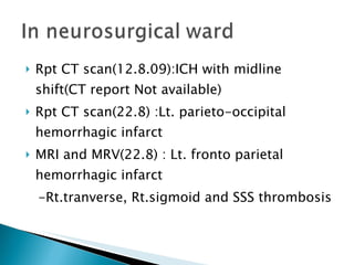 Rpt CT scan(12.8.09):ICH with midline shift(CT report Not available) Rpt CT scan(22.8) :Lt. parieto-occipital hemorrhagic infarct  MRI and MRV(22.8) : Lt. fronto parietal hemorrhagic infarct -Rt.tranverse, Rt.sigmoid and SSS thrombosis 
