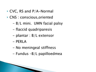 CVC, RS and P/A-Normal CNS : conscious,oriented - B/L mini.  UMN facial palsy - flaccid quadriparesis  - plantar : B/L extensor  - PERLA - No meningeal stiffness - Fundus –B/L papilloedmea 