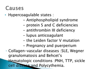 Hypercoagulable states : - Antiphospholipid syndrome - protein S and C deficiencies  - antithrombin III deficiency - lupus anticoagulant - the Leiden factor V mutation  - Pregnancy and puerperium Collagen-vascular diseases :SLE, Wegner granulomatosis and Behcet’s  Hematologic conditions :PNH, TTP, sickle cell disease and Polycythemia. . 
