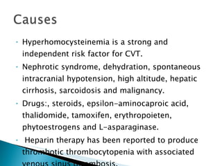 Hyperhomocysteinemia is a strong and independent risk factor for CVT.  Nephrotic syndrome, dehydration, spontaneous intracranial hypotension, high altitude, hepatic cirrhosis, sarcoidosis and malignancy.  Drugs:, steroids, epsilon-aminocaproic acid, thalidomide, tamoxifen, erythropoieten, phytoestrogens and L-asparaginase. Heparin therapy has been reported to produce thrombotic thrombocytopenia with associated venous sinus thrombosis. 