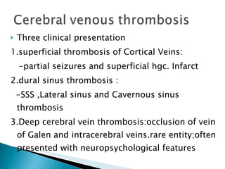 Three clinical presentation 1.superficial thrombosis of Cortical Veins: -partial seizures and superficial hgc. Infarct 2.dural sinus thrombosis : -SSS ,Lateral sinus and Cavernous sinus thrombosis 3.Deep cerebral vein thrombosis:occlusion of vein of Galen and intracerebral veins.rare entity;often presented with neuropsychological features 