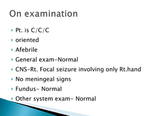 Pt. is C/C/C oriented Afebrile General exam-Normal CNS-Rt. Focal seizure involving only Rt.hand No meningeal signs Fundus- Normal Other system exam- Normal 