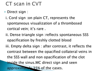 Direct sign : i. Cord sign :on plain CT, represents the spontaneous visualization of a thrombosed cortical vein; it’s rare . ii. Dense triangle sign :reflects spontaneous SSS opacification by freshly clotted blood iii. Empty delta sign : after contrast, it reflects the contrast between the opacified collateral veins in the SSS wall and non opacification of the clot inside the sinus.MC direct sign and seen approximately 35% of the cases. 