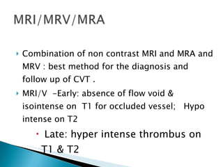 Combination of non contrast MRI and MRA and MRV : best method for the diagnosis and follow up of CVT . MRI/V  -Early: absence of flow void & isointense on  T1 for occluded vessel;  Hypo intense on T2 Late: hyper intense thrombus on T1 & T2 