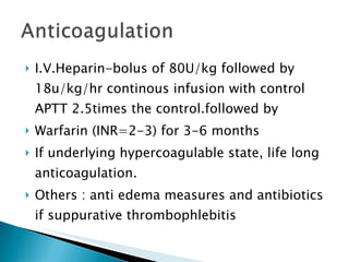 I.V.Heparin-bolus of 80U/kg followed by 18u/kg/hr continous infusion with control APTT 2.5times the control.followed by Warfarin (INR=2-3) for 3-6 months If underlying hypercoagulable state, life long anticoagulation. Others : anti edema measures and antibiotics if suppurative thrombophlebitis 