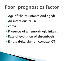 Age of the pt.(infants and aged) An infectious cause coma Presence of a hemorrhagic infarct Rate of evolution of thrombosis Empty delta sign on contrast CT 