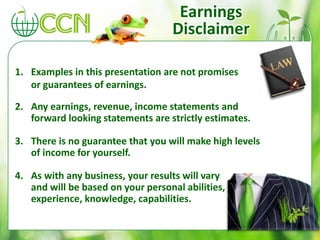 1. Examples in this presentation are not promises
or guarantees of earnings.
2. Any earnings, revenue, income statements and
forward looking statements are strictly estimates.
3. There is no guarantee that you will make high levels
of income for yourself.
4. As with any business, your results will vary
and will be based on your personal abilities,
experience, knowledge, capabilities.
Earnings
Disclaimer
 