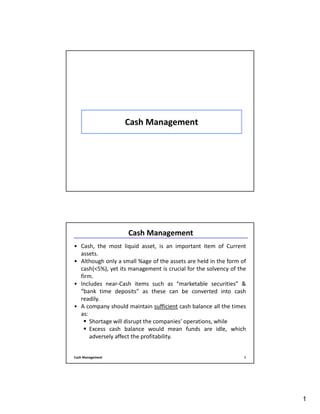 1
Cash Management
Cash Management 2
Cash Management
• Cash, the most liquid asset, is an important item of Current
assets.
• Although only a small %age of the assets are held in the form of
cash(<5%), yet its management is crucial for the solvency of the
firm.
• Includes near-Cash items such as “marketable securities” &
“bank time deposits” as these can be converted into cash
readily.
• A company should maintain sufficient cash balance all the times
as:
Shortage will disrupt the companies’ operations, while
Excess cash balance would mean funds are idle, which
adversely affect the profitability.
 