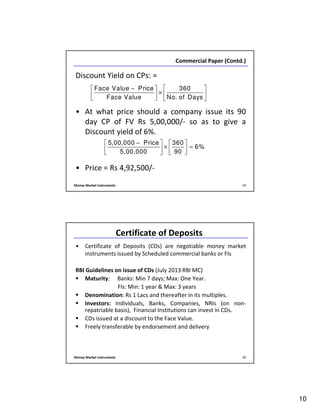 10
Money Market Instruments 19
Commercial Paper (Contd.)
Discount Yield on CPs: =
• At what price should a company issue its 90
day CP of FV Rs 5,00,000/- so as to give a
Discount yield of 6%.
• Price = Rs 4,92,500/-
Face Value Price 360
Face Value No. of Days
 − 
×   
   
5,00,000 Price 360
6%
5,00,000 90
−   
× =   
  
Money Market Instruments 20
Certificate of Deposits
• Certificate of Deposits (CDs) are negotiable money market
instruments issued by Scheduled commercial banks or FIs
RBI Guidelines on issue of CDs (July 2013 RBI MC)
Maturity: Banks: Min 7 days; Max: One Year.
FIs: Min: 1 year & Max: 3 years
Denomination: Rs 1 Lacs and thereafter in its multiples.
Investors: Individuals, Banks, Companies, NRIs (on non-
repatriable basis), Financial Institutions can invest in CDs.
CDs issued at a discount to the Face Value.
Freely transferable by endorsement and delivery
 
