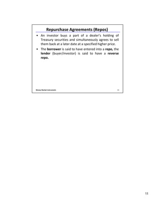 11
Money Market Instruments 21
Repurchase Agreements (Repos)
• An investor buys a part of a dealer’s holding of
Treasury securities and simultaneously agrees to sell
them back at a later date at a specified higher price.
• The borrower is said to have entered into a repo, the
lender (buyer/investor) is said to have a reverse
repo.
 