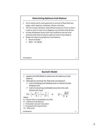 5
Cash Management 9
Determining Optimum Cash Balance
• A firm needs cash to meet payments on account of Raw Materials,
wages, other expenses, dividends, interest, and taxes.
• The firm should, therefore, hold sufficient quantum of cash so that it
is able to meet its short term obligations as and when they fall due.
• A trade-off between Excess Cash and Insufficient cash has to be
achieved while determining the optimum level of Cash balance.
• Models for determining Optimum Cash Balance:
• Baumol’s Model
• Miller - Orr Model
Cash Management 10
Baumol’s Model
• Applies the EOQ Model to determine the Optimum Cash
Balance.
• Attempts to minimize the Total Cost consisting of:
Cost of Holding Cash (Holding Cost or Interest Income
Forgone) and
Cost of converting marketable securities into cash.
(Conversion Cost)
where
k = Interest rate on marketable securities
C* = Optimum Cash Balance
c = Transaction cost per transaction
T = Projected Cash requirements
TC = Total Costs
2cT
C*
k
=
C * T
TC k c
2 C *
   
= × + ×   
   
or
 