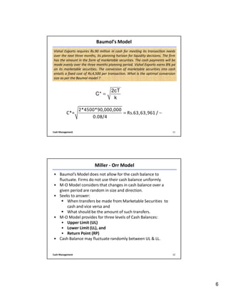 6
Cash Management 11
Baumol’s Model
2cT
C*
k
=
Vishal Exports requires Rs.90 million in cash for meeting its transaction needs
over the next three months, its planning horizon for liquidity decisions. The firm
has the amount in the form of marketable securities. The cash payments will be
made evenly over the three months planning period. Vishal Exports earns 8% pa
on its marketable securities. The conversion of marketable securities into cash
entails a fixed cost of Rs.4,500 per transaction. What is the optimal conversion
size as per the Baumol model ?
2*4500*90,000,000
C*= Rs.63,63,961 /
0.08/4
= −
Cash Management 12
Miller - Orr Model
• Baumol’s Model does not allow for the cash balance to
fluctuate. Firms do not use their cash balance uniformly.
• M-O Model considers that changes in cash balance over a
given period are random in size and direction.
• Seeks to answer:
When transfers be made from Marketable Securities to
cash and vice versa and
What should be the amount of such transfers.
• M-O Model provides for three levels of Cash Balances:
• Upper Limit (UL)
• Lower Limit (LL), and
• Return Point (RP)
• Cash Balance may fluctuate randomly between UL & LL.
 